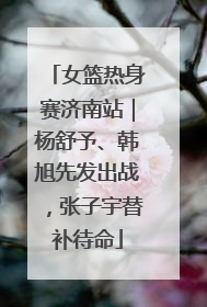 女篮热身赛济南站｜杨舒予、韩旭先发出战，张子宇替补待命