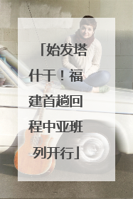 始发塔什干！福建首趟回程中亚班列开行