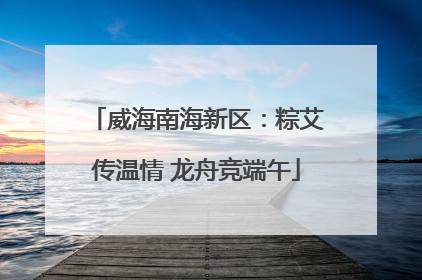 威海南海新区：粽艾传温情 龙舟竞端午