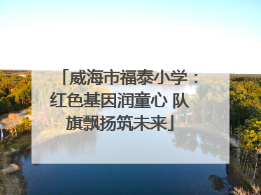威海市福泰小学：红色基因润童心 队旗飘扬筑未来