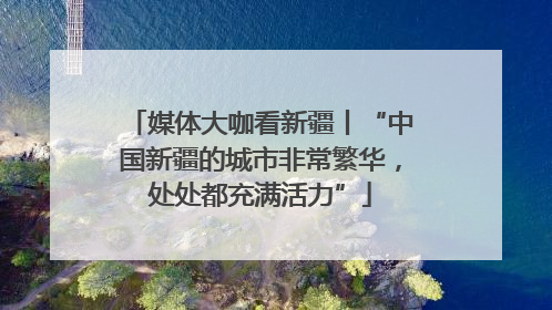 媒体大咖看新疆丨“中国新疆的城市非常繁华，处处都充满活力”