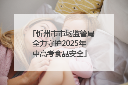 忻州市市场监管局全力守护2025年中高考食品安全