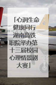 心润生命 健康同行 湖南高铁职院举办第十三届校园心理情景剧大赛