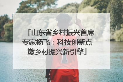 山东省乡村振兴首席专家杨飞：科技创新点燃乡村振兴新引擎