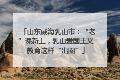 山东威海乳山市：“老”课新上，乳山爱国主义教育这样“出圈”
