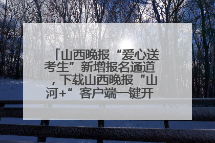 山西晚报“爱心送考生”新增报名通道，下载山西晚报“山河+”客户端一键开启高考爱心护航