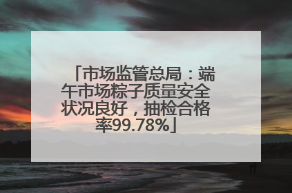市场监管总局：端午市场粽子质量安全状况良好，抽检合格率99.78%