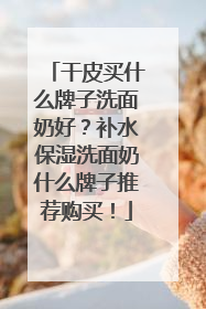 干皮买什么牌子洗面奶好？补水保湿洗面奶什么牌子推荐购买！