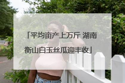 平均亩产上万斤 湖南衡山白玉丝瓜迎丰收