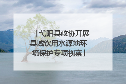 弋阳县政协开展县域饮用水源地环境保护专项视察
