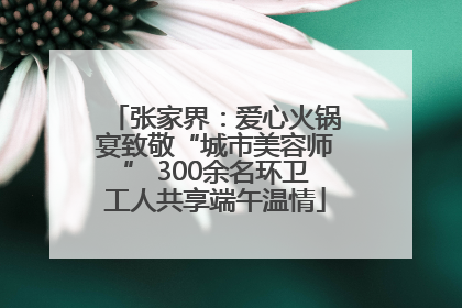 张家界：爱心火锅宴致敬“城市美容师” 300余名环卫工人共享端午温情