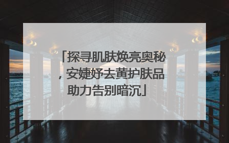 探寻肌肤焕亮奥秘，安婕妤去黄护肤品助力告别暗沉