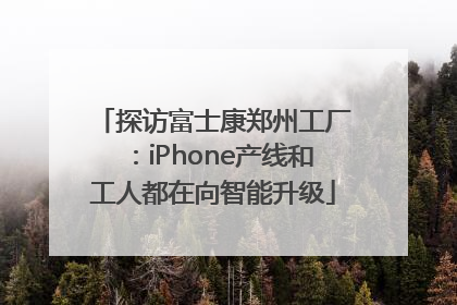 探访富士康郑州工厂：iPhone产线和工人都在向智能升级