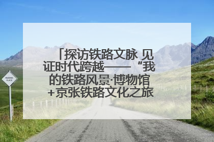 探访铁路文脉 见证时代跨越——“我的铁路风景·博物馆+京张铁路文化之旅”活动在京启动
