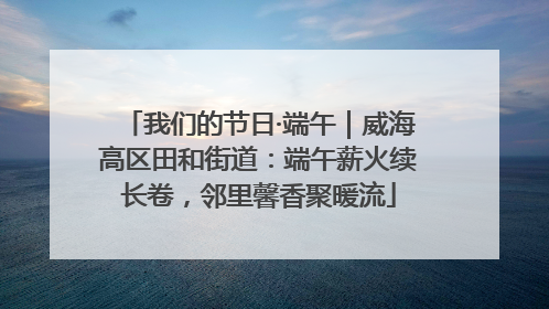 我们的节日·端午｜威海高区田和街道：端午薪火续长卷，邻里馨香聚暖流
