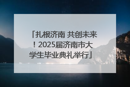 扎根济南 共创未来！2025届济南市大学生毕业典礼举行
