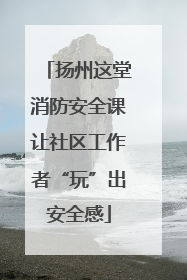 扬州这堂消防安全课让社区工作者“玩”出安全感