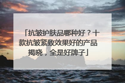 抗皱护肤品哪种好？十款抗皱紧致效果好的产品揭晓，全是好牌子
