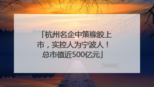 杭州名企中策橡胶上市，实控人为宁波人！总市值近500亿元