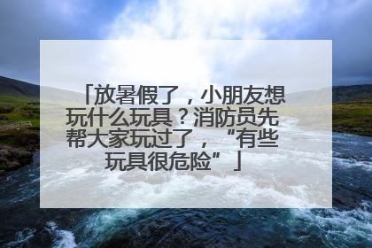 放暑假了，小朋友想玩什么玩具？消防员先帮大家玩过了，“有些玩具很危险”