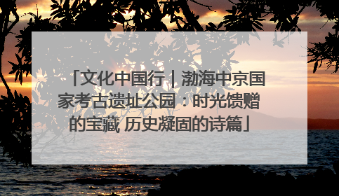 文化中国行｜渤海中京国家考古遗址公园：时光馈赠的宝藏 历史凝固的诗篇