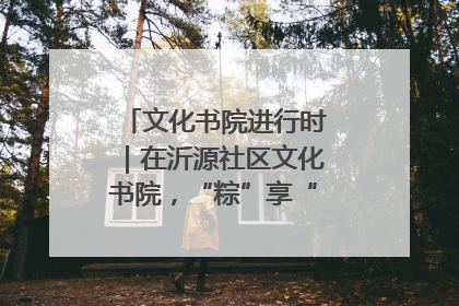 文化书院进行时｜在沂源社区文化书院，“粽”享“端午”美好时光