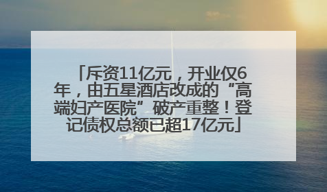斥资11亿元，开业仅6年，由五星酒店改成的“高端妇产医院”破产重整！登记债权总额已超17亿元