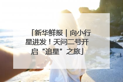 新华鲜报｜向小行星进发！天问二号开启“追星”之旅