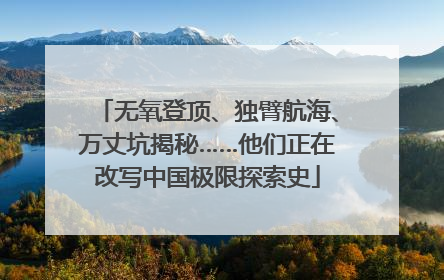 无氧登顶、独臂航海、万丈坑揭秘……他们正在改写中国极限探索史