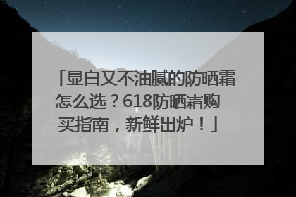 显白又不油腻的防晒霜怎么选？618防晒霜购买指南，新鲜出炉！