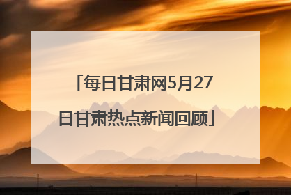 每日甘肃网5月27日甘肃热点新闻回顾
