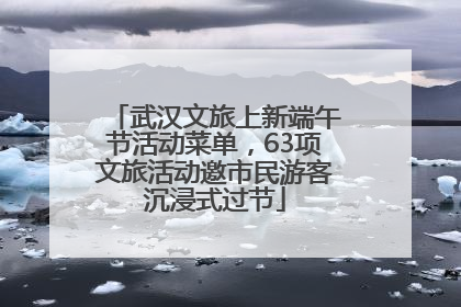 武汉文旅上新端午节活动菜单，63项文旅活动邀市民游客沉浸式过节