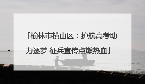 榆林市横山区：护航高考助力逐梦 征兵宣传点燃热血