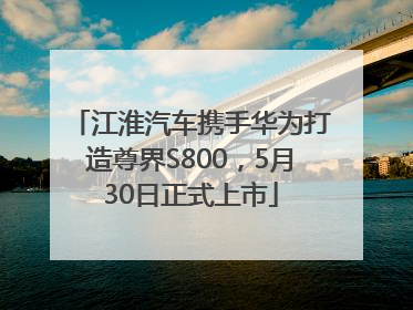 江淮汽车携手华为打造尊界S800，5月30日正式上市