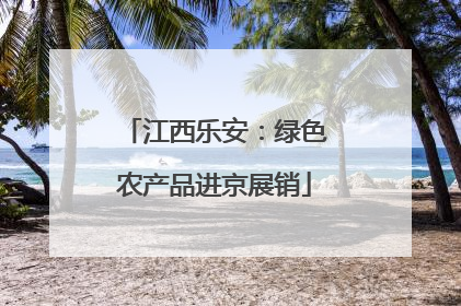 江西乐安：绿色农产品进京展销