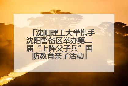 沈阳理工大学携手沈阳警备区举办第二届“上阵父子兵”国防教育亲子活动