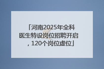 河南2025年全科医生特设岗位招聘开启，120个岗位虚位