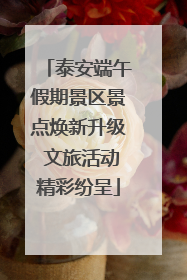 泰安端午假期景区景点焕新升级 文旅活动精彩纷呈