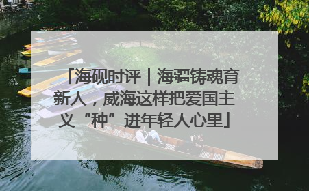 海砚时评｜海疆铸魂育新人，威海这样把爱国主义“种”进年轻人心里