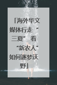 海外华文媒体行走“三夏” 看“新农人”如何逐梦沃野