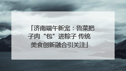 济南端午新宠：鲁菜把子肉“包”进粽子 传统美食创新融合引关注