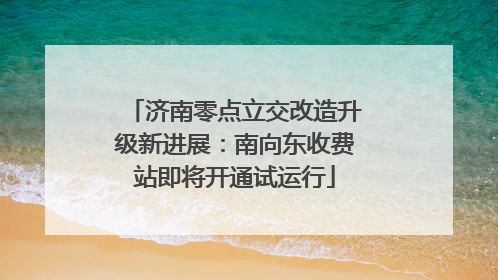 济南零点立交改造升级新进展：南向东收费站即将开通试运行