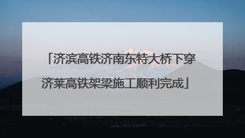 济滨高铁济南东特大桥下穿济莱高铁架梁施工顺利完成
