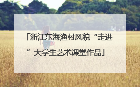 浙江东海渔村风貌“走进”大学生艺术课堂作品