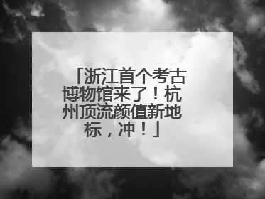 浙江首个考古博物馆来了！杭州顶流颜值新地标，冲！