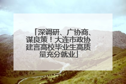 深调研、广协商、谋良策！大连市政协建言高校毕业生高质量充分就业