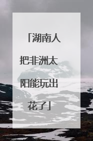 湖南人把非洲太阳能玩出花了