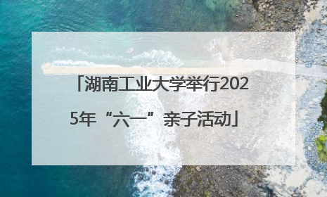 湖南工业大学举行2025年“六一”亲子活动