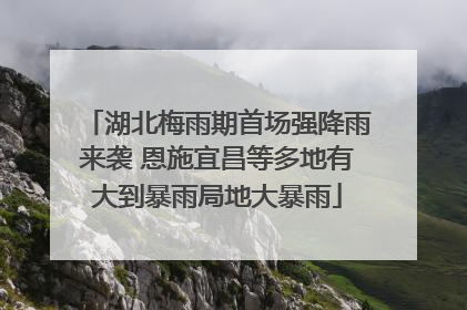 湖北梅雨期首场强降雨来袭 恩施宜昌等多地有大到暴雨局地大暴雨