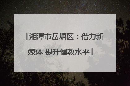 湘潭市岳塘区：借力新媒体 提升健教水平